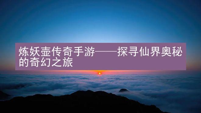 炼妖壶传奇手游——探寻仙界奥秘的奇幻之旅