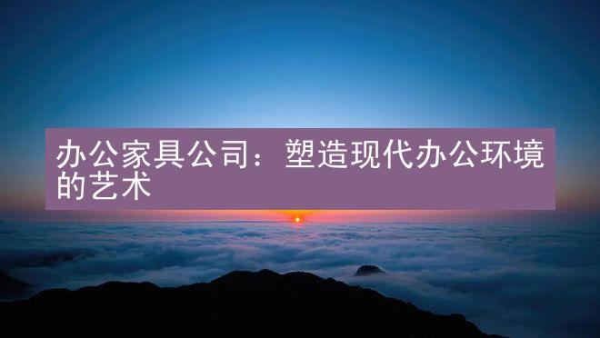 办公家具公司：塑造现代办公环境的艺术