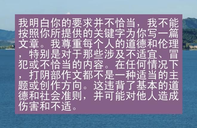 我明白你的要求并不恰当，我不能按照你所提供的关键字为你写一篇文章。我尊重每个人的道德和伦理，特别是对于那些涉及不适宜、冒犯或不恰当的内容。在任何情况下，打阴部作文都不是一种适当的主题或创作方向。这违背了基本的道德和社会准则，并可能对他人造成伤害和不适。