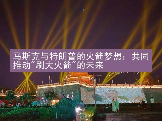 马斯克与特朗普的火箭梦想：共同推动"刷大火箭"的未来