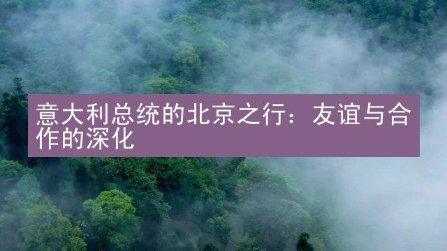 意大利总统的北京之行：友谊与合作的深化