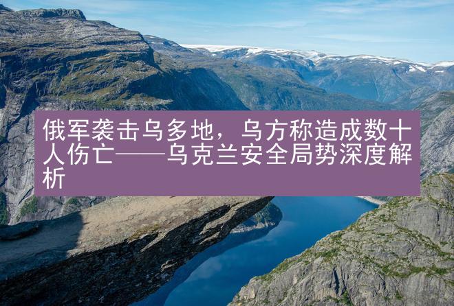 俄军袭击乌多地，乌方称造成数十人伤亡——乌克兰安全局势深度解析