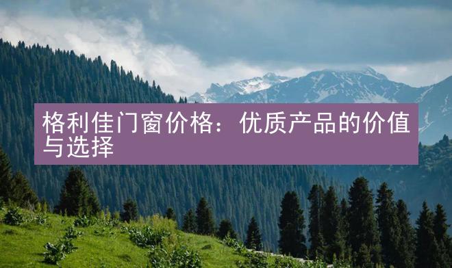 格利佳门窗价格：优质产品的价值与选择