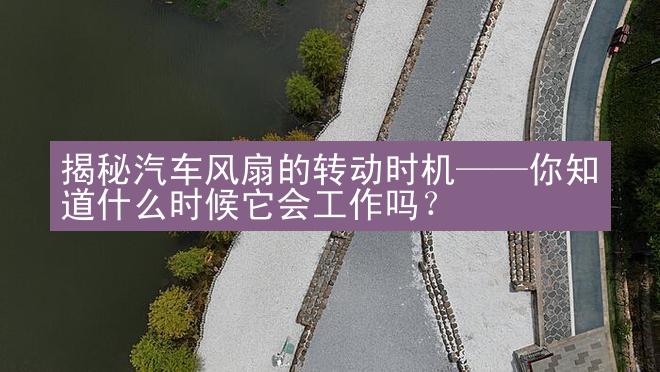 揭秘汽车风扇的转动时机——你知道什么时候它会工作吗？