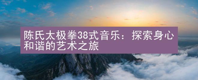 陈氏太极拳38式音乐：探索身心和谐的艺术之旅