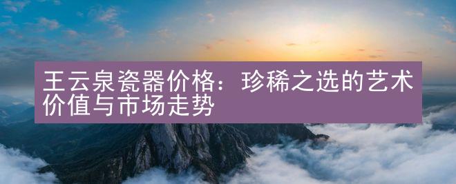 王云泉瓷器价格：珍稀之选的艺术价值与市场走势